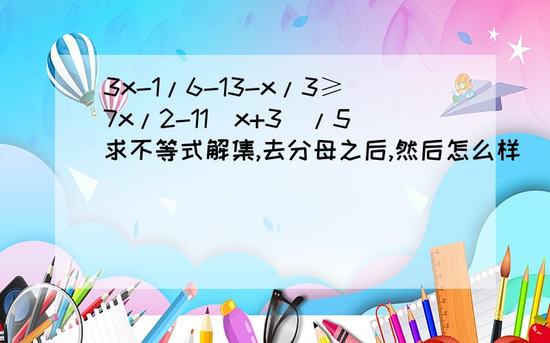 3x-1/6-13-x/3≥7x/2-11(x+3)/5求不等式解集,去分母之后,然后怎么样