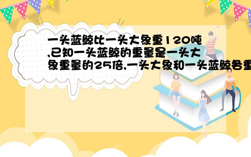 一头蓝鲸比一头大象重120吨,已知一头蓝鲸的重量是一头大象重量的25倍,一头大象和一头蓝鲸各重多少吨?