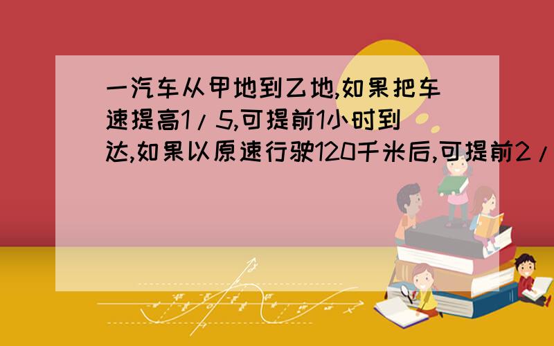 一汽车从甲地到乙地,如果把车速提高1/5,可提前1小时到达,如果以原速行驶120千米后,可提前2/3小时到达.那么,甲,乙两地相距多少千米?