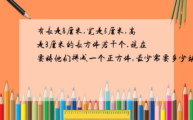 有长是8厘米,宽是5厘米,高是3厘米的长方体若干个,现在要将他们拼成一个正方体,最少需要多少块?