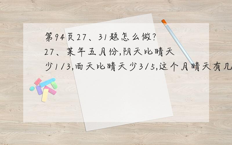 第94页27、31题怎么做?27、某年五月份,阴天比晴天少1/3,雨天比晴天少3/5,这个月晴天有几天?31、有一项工程,甲乙两队合作4天完成,甲队独做6天完成,乙队独做完成全工程的1/4需要几天