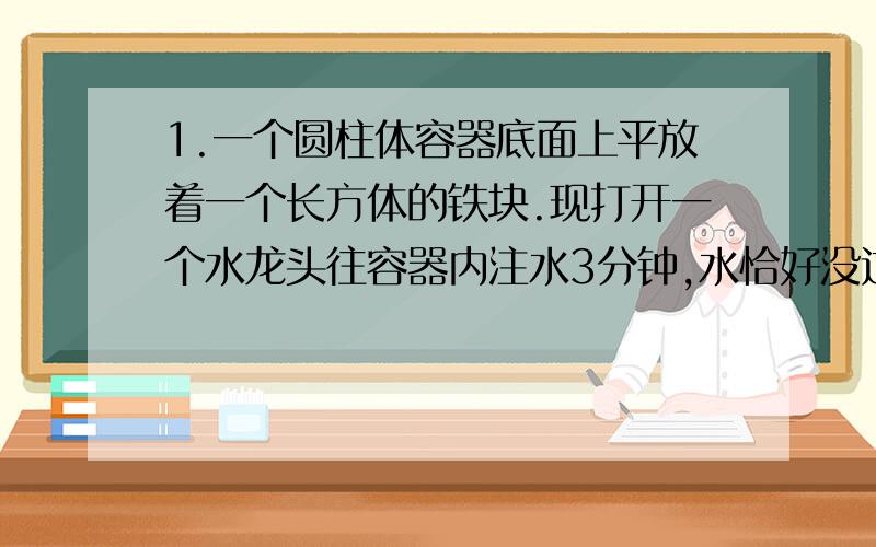 1.一个圆柱体容器底面上平放着一个长方体的铁块.现打开一个水龙头往容器内注水3分钟,水恰好没过长方体的顶面,又过了18分钟,水灌满了圆柱形容器,已知容器的高度是50厘米,长方体的高度是