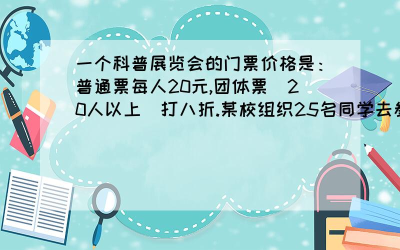 一个科普展览会的门票价格是：普通票每人20元,团体票（20人以上）打八折.某校组织25名同学去参观展览,买门票需要（ ）元?