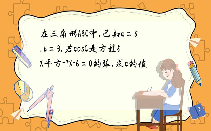 在三角形ABC中,已知a=5.b=3,若cosC是方程5X平方-7X-6=0的跟,求c的值