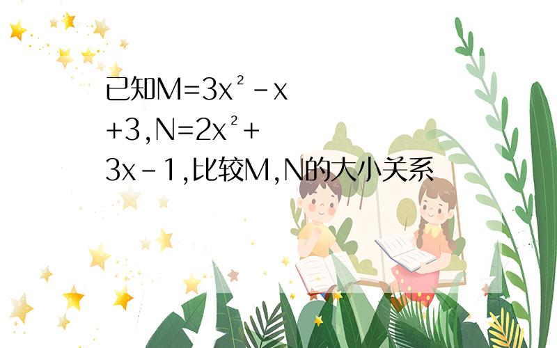 已知M=3x²-x+3,N=2x²+3x-1,比较M,N的大小关系