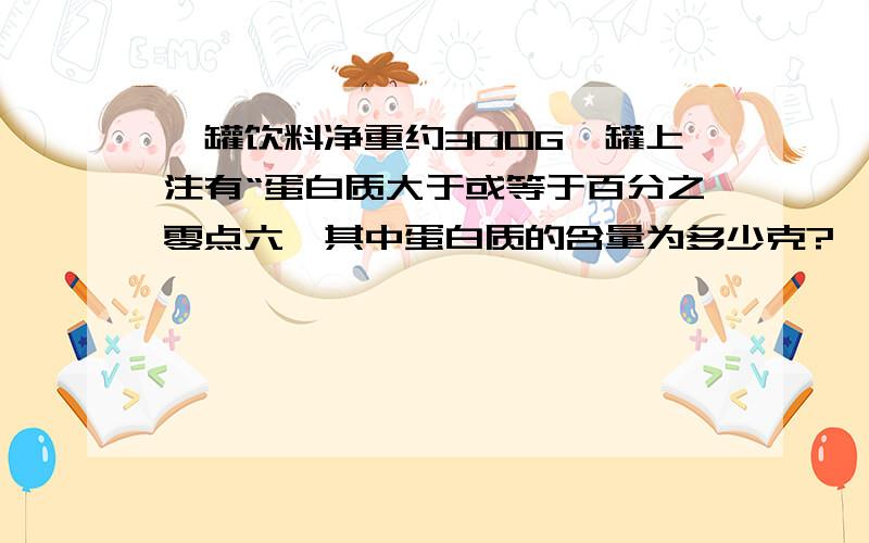 一罐饮料净重约300G,罐上注有“蛋白质大于或等于百分之零点六,其中蛋白质的含量为多少克?