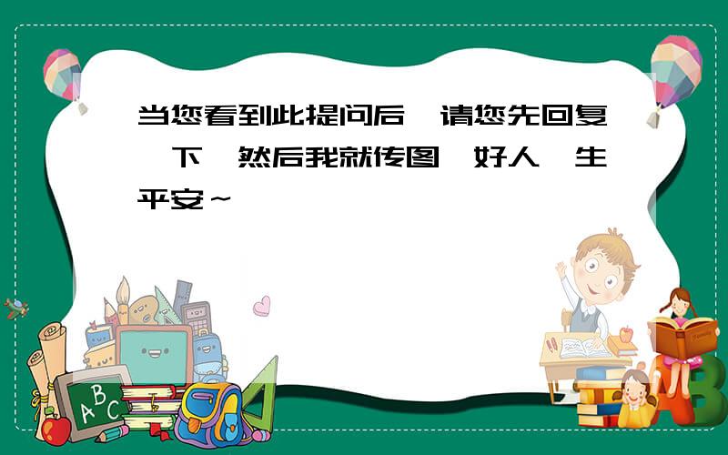 当您看到此提问后,请您先回复一下,然后我就传图,好人一生平安～