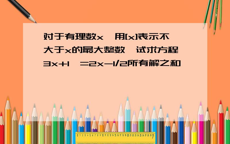 对于有理数x,用[x]表示不大于x的最大整数,试求方程【3x+1】=2x-1/2所有解之和