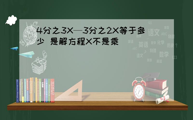 4分之3X—3分之2X等于多少 是解方程X不是乘