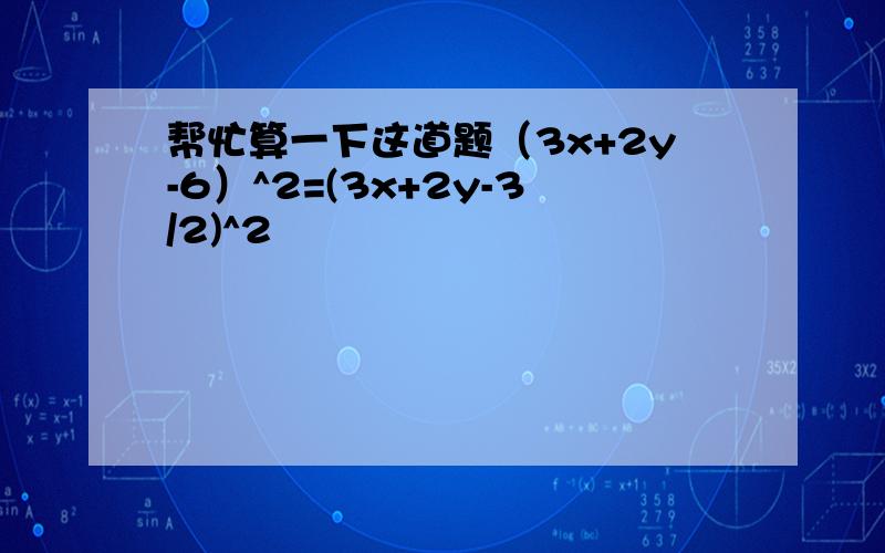 帮忙算一下这道题（3x+2y-6）^2=(3x+2y-3/2)^2