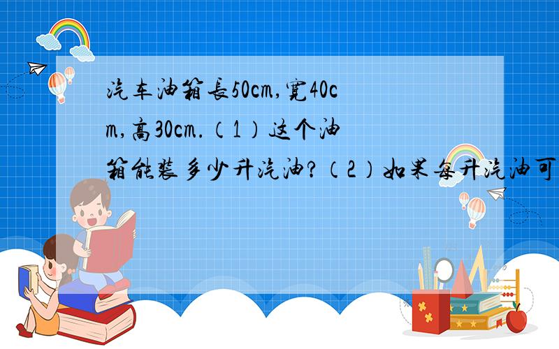 汽车油箱长50cm,宽40cm,高30cm.（1）这个油箱能装多少升汽油?（2）如果每升汽油可使汽车行