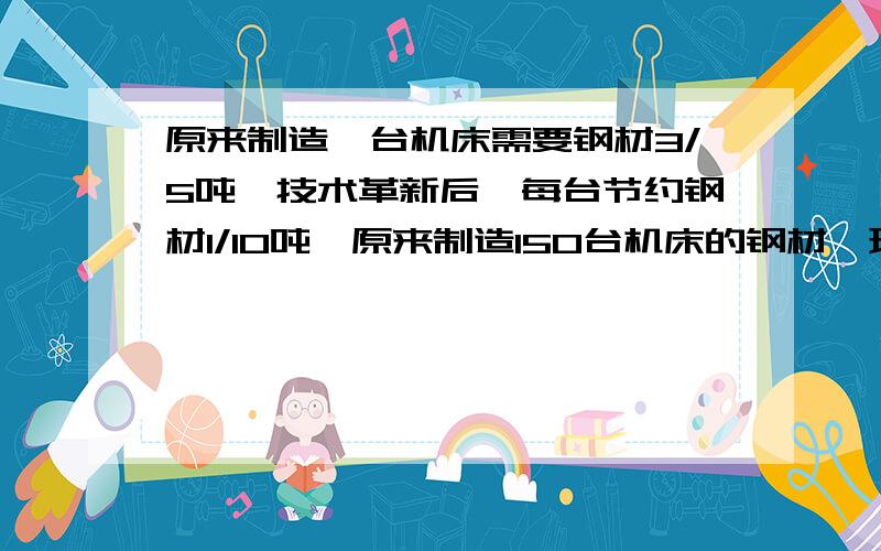 原来制造一台机床需要钢材3/5吨,技术革新后,每台节约钢材1/10吨,原来制造150台机床的钢材,现在可以制造多少台?