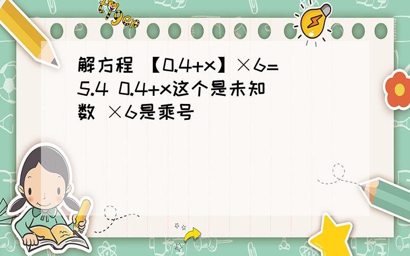 解方程 【0.4+x】×6=5.4 0.4+x这个是未知数 ×6是乘号