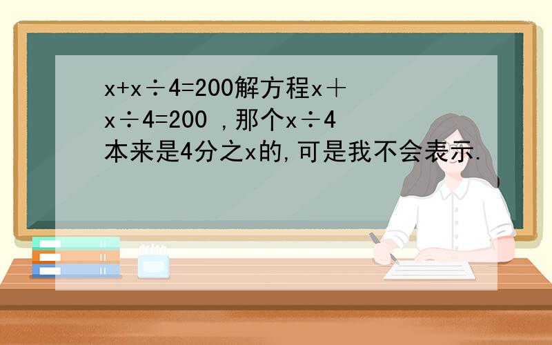 x+x÷4=200解方程x＋x÷4=200 ,那个x÷4本来是4分之x的,可是我不会表示.