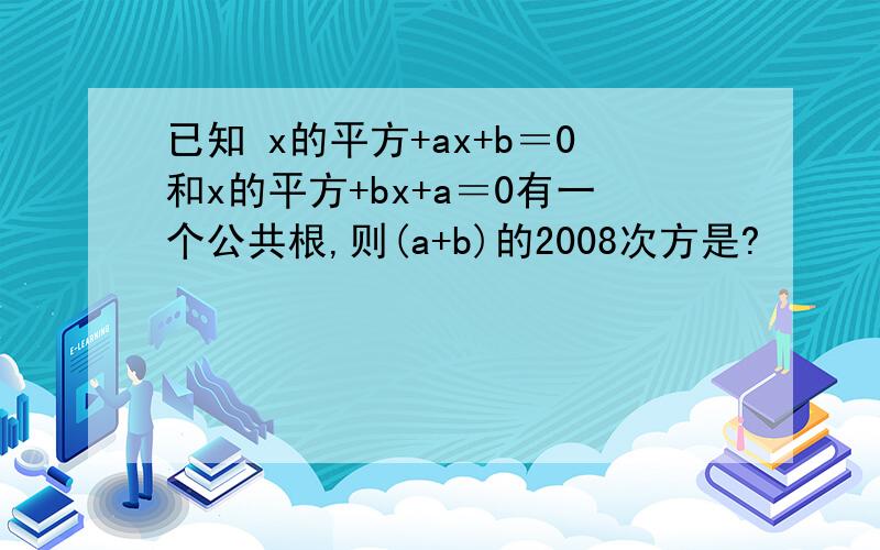 已知 x的平方+ax+b＝0和x的平方+bx+a＝0有一个公共根,则(a+b)的2008次方是?