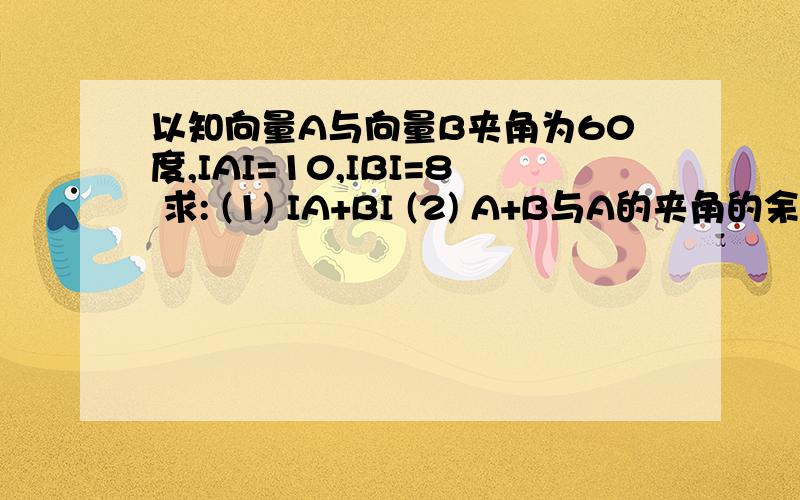 以知向量A与向量B夹角为60度,IAI=10,IBI=8 求: (1) IA+BI (2) A+B与A的夹角的余弦值 谢谢 !