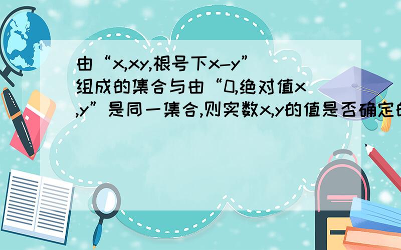 由“x,xy,根号下x-y”组成的集合与由“0,绝对值x,y”是同一集合,则实数x,y的值是否确定的?若确定,