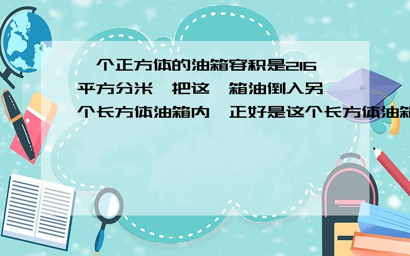 一个正方体的油箱容积是216平方分米,把这一箱油倒入另一个长方体油箱内,正好是这个长方体油箱容积的80%,已知长方体油箱超9分米,油箱深多少分米?已知长方体油箱长9分米，油箱深多少分米