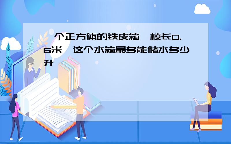 一个正方体的铁皮箱,棱长0.6米,这个水箱最多能储水多少升