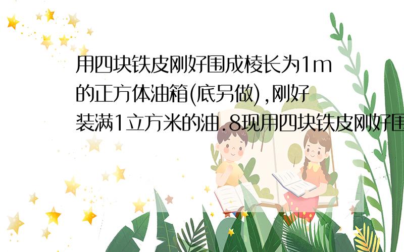 用四块铁皮刚好围成棱长为1m的正方体油箱(底另做),刚好装满1立方米的油.8现用四块铁皮刚好围成棱长为1m的正方体油箱(底另做),刚好装满1立方米的油.8现在油量要增加27%,能通过改变立体形