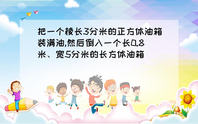 把一个棱长3分米的正方体油箱装满油,然后倒入一个长0.8米、宽5分米的长方体油箱