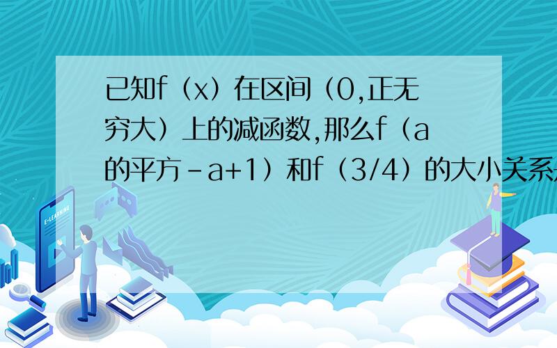 已知f（x）在区间（0,正无穷大）上的减函数,那么f（a的平方-a+1）和f（3/4）的大小关系是?