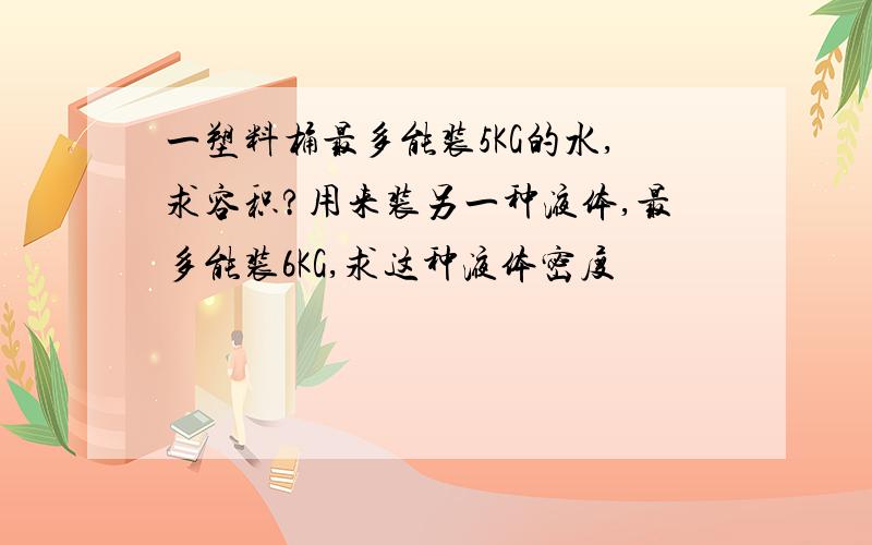 一塑料桶最多能装5KG的水,求容积?用来装另一种液体,最多能装6KG,求这种液体密度