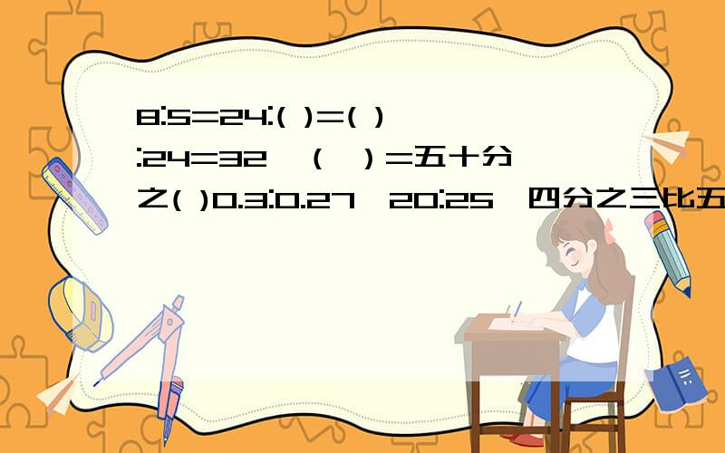 8:5=24:( )=( ):24=32÷（ ）=五十分之( )0.3:0.27、20:25、四分之三比五分之二、1.6:10、化简并写出比值