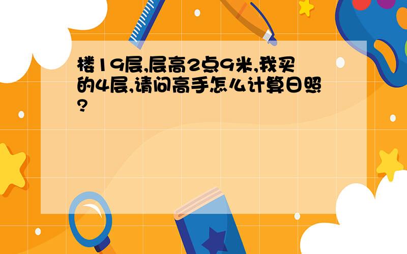 楼19层,层高2点9米,我买的4层,请问高手怎么计算日照?