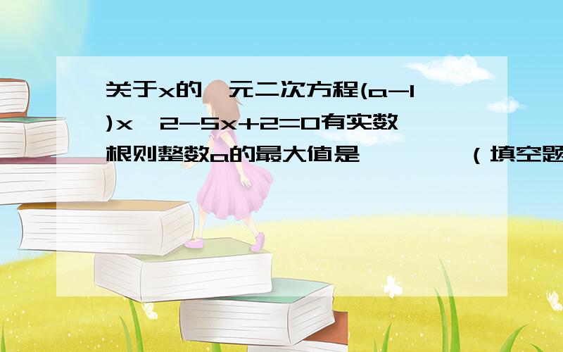 关于x的一元二次方程(a-1)x^2-5x+2=0有实数根则整数a的最大值是————（填空题）粗略过程