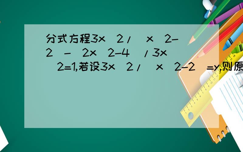 分式方程3x^2/(x^2-2)-(2x^2-4)/3x^2=1,若设3x^2/(x^2-2)=y,则原方程可以化为