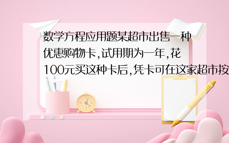 数学方程应用题某超市出售一种优惠购物卡,试用期为一年,花100元买这种卡后,凭卡可在这家超市按八折购物.小李买卡后,一年内购买了价值为800元的货物,得到了多少优惠?你以为一年怎样购物