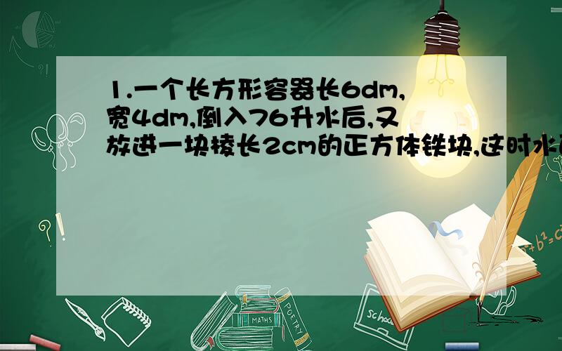 1.一个长方形容器长6dm,宽4dm,倒入76升水后,又放进一块棱长2cm的正方体铁块,这时水面与容器口相距1.5dm.求容器的体积?2.一段圆柱体木材,如果截成两段,则表面积增加628平方厘米；如果沿直径切