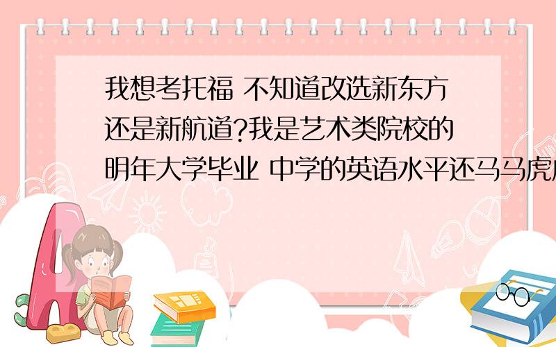 我想考托福 不知道改选新东方还是新航道?我是艺术类院校的明年大学毕业 中学的英语水平还马马虎虎 大学就全放了 四级还没有过 我们学校也不要求过 想明年或后年出国 要考托福参加班