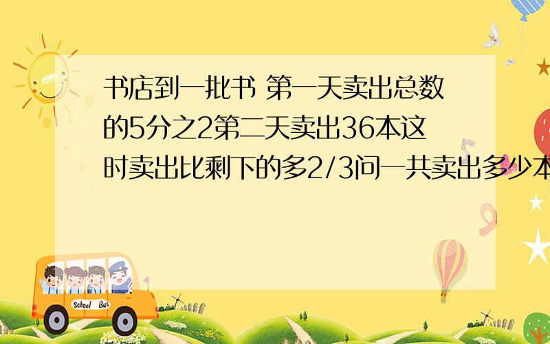 书店到一批书 第一天卖出总数的5分之2第二天卖出36本这时卖出比剩下的多2/3问一共卖出多少本书跪求