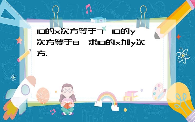 10的x次方等于7,10的y次方等于8,求10的x加y次方.