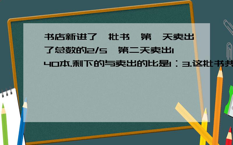 书店新进了一批书,第一天卖出了总数的2/5,第二天卖出140本.剩下的与卖出的比是1：3.这批书共有多少本十万火急本人在线等