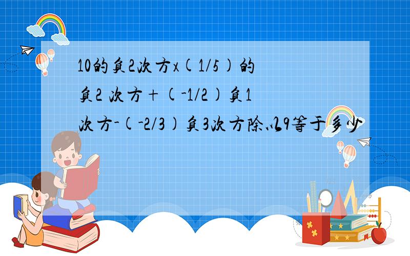 10的负2次方x(1/5)的负2 次方+(-1/2)负1次方-(-2/3)负3次方除以9等于多少