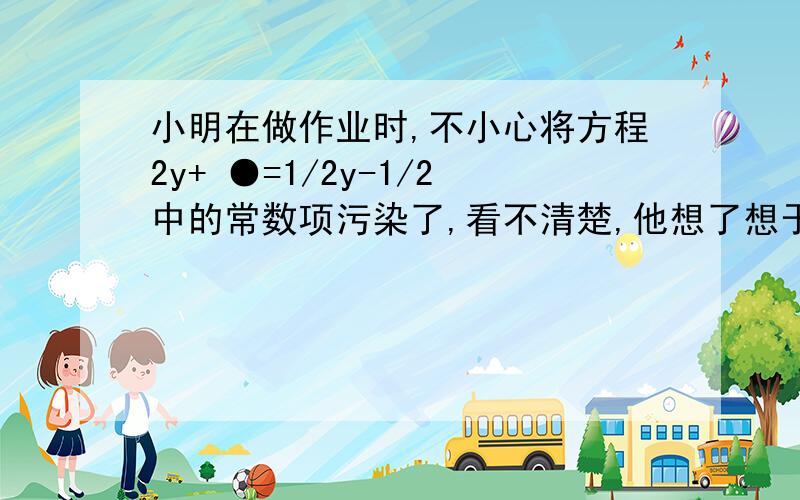 小明在做作业时,不小心将方程2y+ ●=1/2y-1/2中的常数项污染了,看不清楚,他想了想于是他知道了常数项,你能求出被污染的常数项吗?