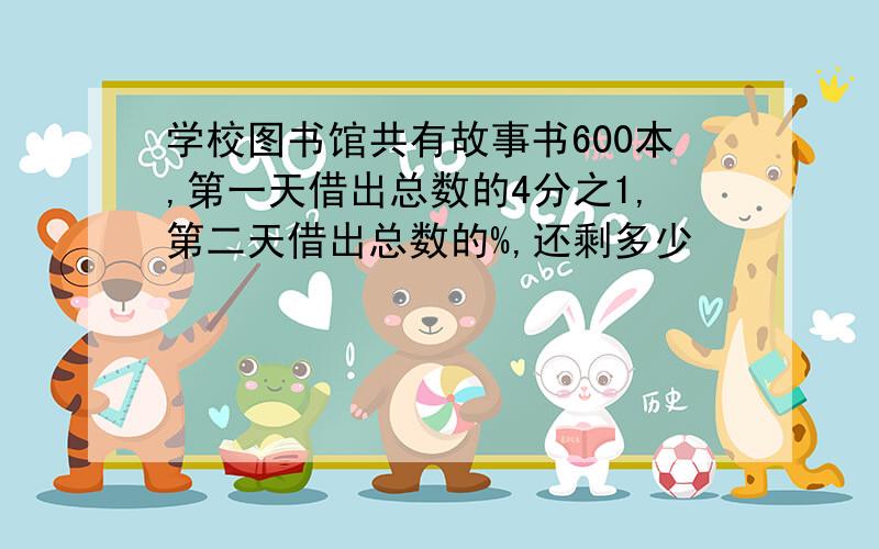 学校图书馆共有故事书600本,第一天借出总数的4分之1,第二天借出总数的%,还剩多少