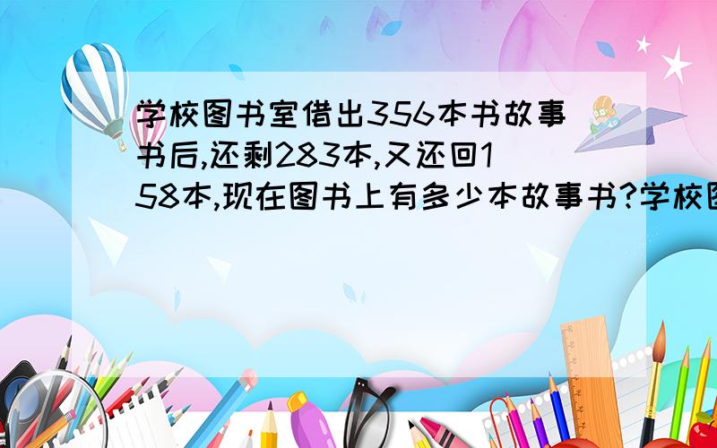 学校图书室借出356本书故事书后,还剩283本,又还回158本,现在图书上有多少本故事书?学校图书室借出356本书故事书后,还剩283本,又还回158本,现在图书室有多少本故事书?