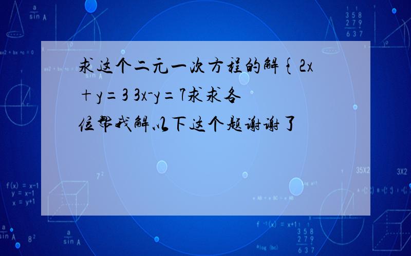 求这个二元一次方程的解{2x+y=3 3x-y=7求求各位帮我解以下这个题谢谢了