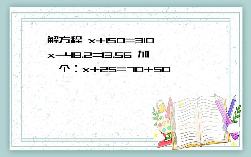 解方程 x+150=310 x-48.2=13.56 加一个：x+25=70+50