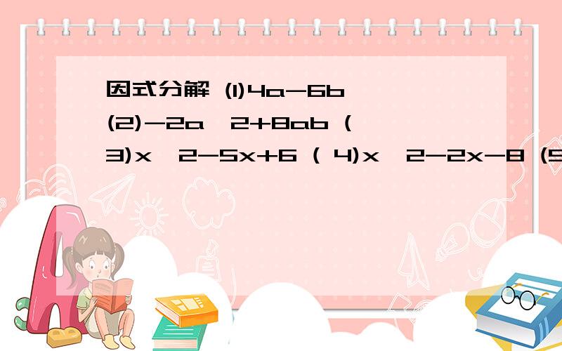 因式分解 (1)4a-6b (2)-2a^2+8ab (3)x^2-5x+6 ( 4)x^2-2x-8 (5)4x^2-9 (6)49b^2-25a^2 (7)x^2-10x+25拜托了····· 不用写完也行