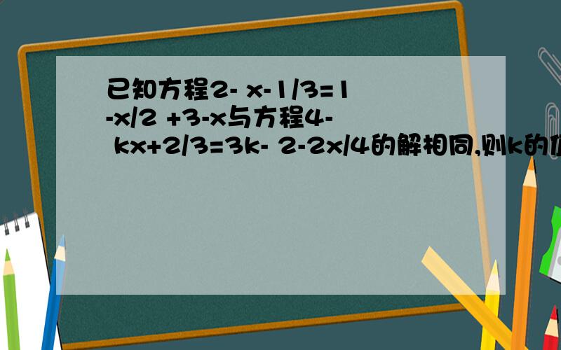 已知方程2- x-1/3=1-x/2 +3-x与方程4- kx+2/3=3k- 2-2x/4的解相同,则k的值是多少