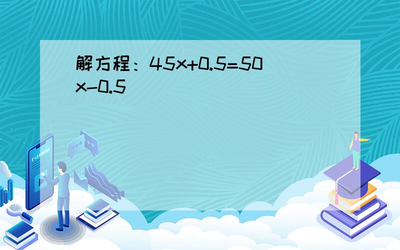 解方程：45x+0.5=50x-0.5