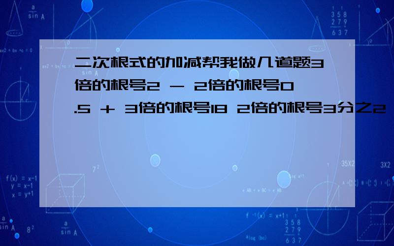 二次根式的加减帮我做几道题3倍的根号2 - 2倍的根号0.5 + 3倍的根号18 2倍的根号3分之2 = 根号6分之1 -5分之1倍的根号112等于多少了2倍的根号12 - 4倍的根号27分之一 = 3倍的根号485倍的根号2- （