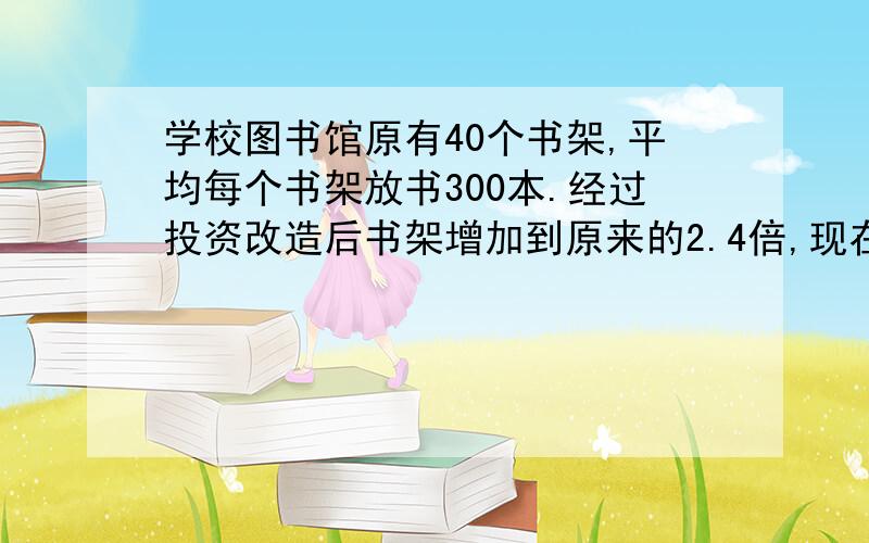 学校图书馆原有40个书架,平均每个书架放书300本.经过投资改造后书架增加到原来的2.4倍,现在的图书馆可