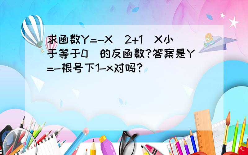 求函数Y=-X^2+1(X小于等于0）的反函数?答案是Y=-根号下1-x对吗?