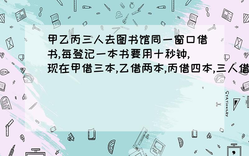 甲乙丙三人去图书馆同一窗口借书,每登记一本书要用十秒钟,现在甲借三本,乙借两本,丙借四本,三人借书时间的和最短要多长时间?